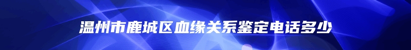 温州市鹿城区血缘关系鉴定电话多少