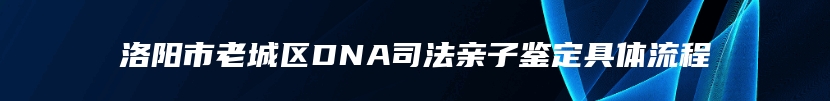 洛阳市老城区DNA司法亲子鉴定具体流程