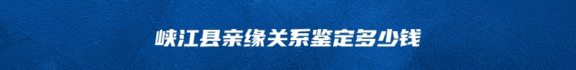 峡江县亲缘关系鉴定多少钱