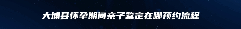 大埔县怀孕期间亲子鉴定在哪预约流程