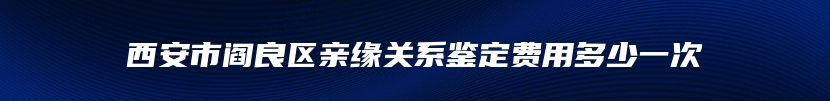 西安市阎良区亲缘关系鉴定费用多少一次