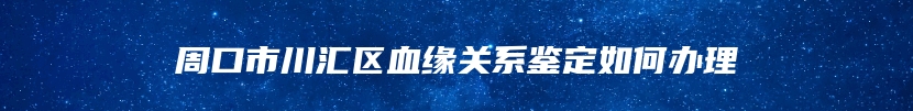 周口市川汇区血缘关系鉴定如何办理