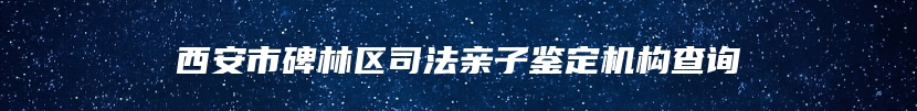 西安市碑林区司法亲子鉴定机构查询