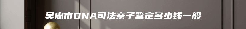 吴忠市DNA司法亲子鉴定多少钱一般