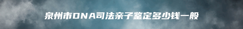 泉州市DNA司法亲子鉴定多少钱一般