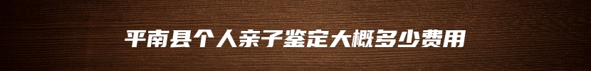 平南县个人亲子鉴定大概多少费用