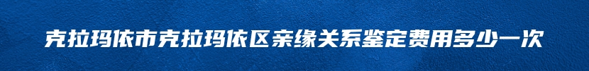 克拉玛依市克拉玛依区亲缘关系鉴定费用多少一次