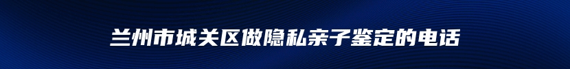 兰州市城关区做隐私亲子鉴定的电话