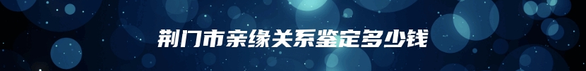 荆门市亲缘关系鉴定多少钱