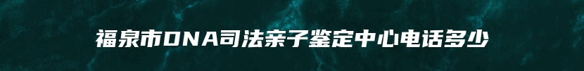 福泉市DNA司法亲子鉴定中心电话多少