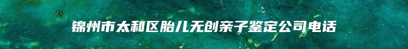 锦州市太和区胎儿无创亲子鉴定公司电话