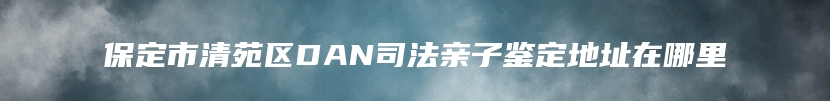 保定市清苑区DAN司法亲子鉴定地址在哪里