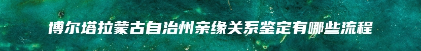 博尔塔拉蒙古自治州亲缘关系鉴定有哪些流程
