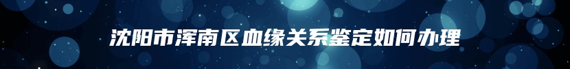 沈阳市浑南区血缘关系鉴定如何办理