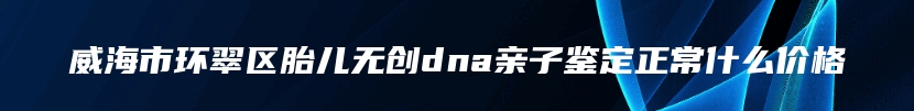 威海市环翠区胎儿无创dna亲子鉴定正常什么价格