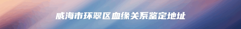 威海市环翠区血缘关系鉴定地址