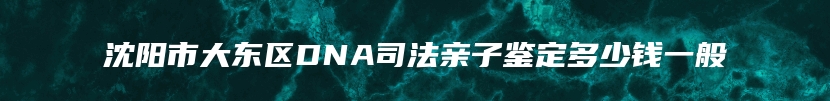 沈阳市大东区DNA司法亲子鉴定多少钱一般