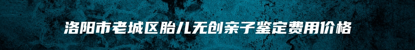 洛阳市老城区胎儿无创亲子鉴定费用价格