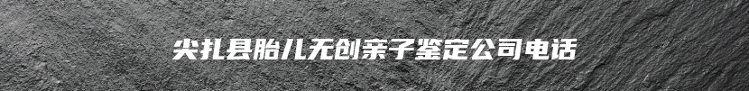 尖扎县胎儿无创亲子鉴定公司电话