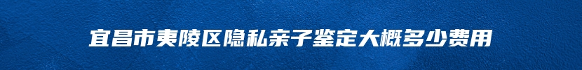 宜昌市夷陵区隐私亲子鉴定大概多少费用