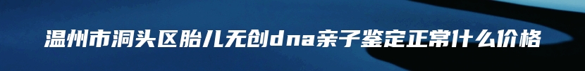 温州市洞头区胎儿无创dna亲子鉴定正常什么价格