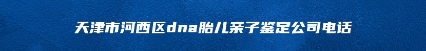 天津市河西区dna胎儿亲子鉴定公司电话