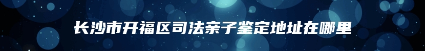 长沙市开福区司法亲子鉴定地址在哪里