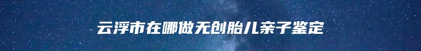 云浮市在哪做无创胎儿亲子鉴定