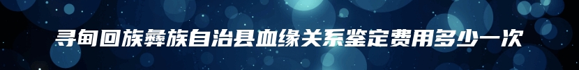 寻甸回族彝族自治县血缘关系鉴定费用多少一次