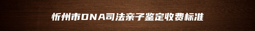 忻州市DNA司法亲子鉴定收费标准
