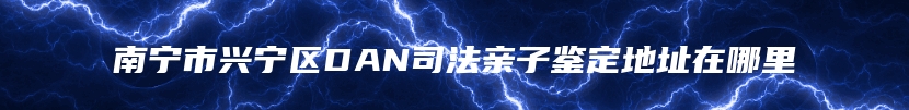 南宁市兴宁区DAN司法亲子鉴定地址在哪里