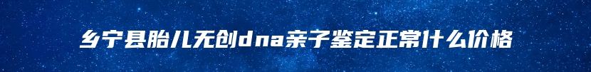乡宁县胎儿无创dna亲子鉴定正常什么价格