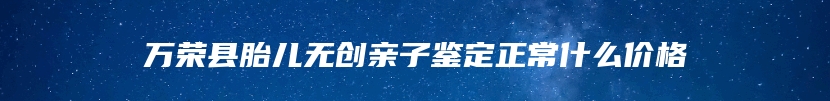 万荣县胎儿无创亲子鉴定正常什么价格