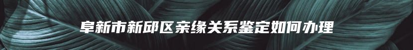 阜新市新邱区亲缘关系鉴定如何办理