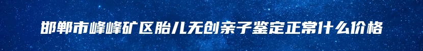 邯郸市峰峰矿区胎儿无创亲子鉴定正常什么价格