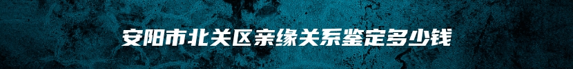 安阳市北关区亲缘关系鉴定多少钱