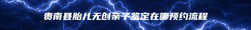 贵南县胎儿无创亲子鉴定在哪预约流程