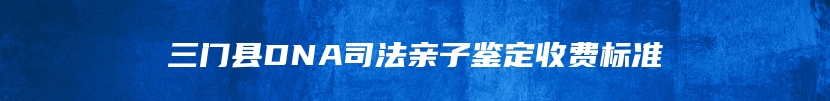 三门县DNA司法亲子鉴定收费标准