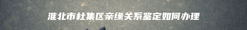 淮北市杜集区亲缘关系鉴定如何办理
