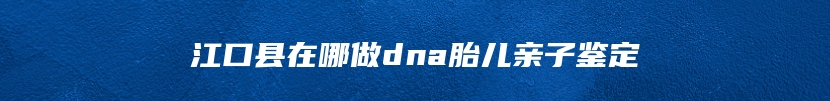 江口县在哪做dna胎儿亲子鉴定