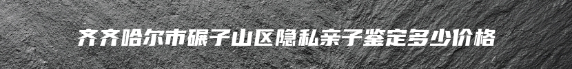 齐齐哈尔市碾子山区隐私亲子鉴定多少价格