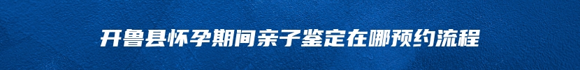 开鲁县怀孕期间亲子鉴定在哪预约流程