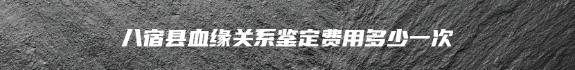 八宿县血缘关系鉴定费用多少一次