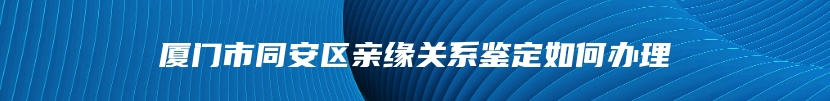 厦门市同安区亲缘关系鉴定如何办理