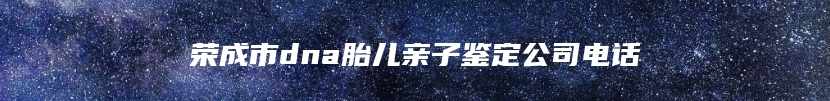 荣成市dna胎儿亲子鉴定公司电话