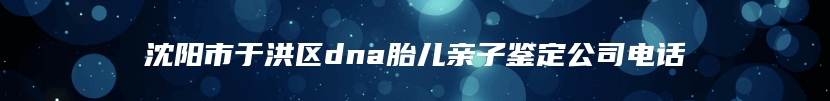 沈阳市于洪区dna胎儿亲子鉴定公司电话