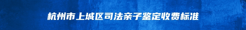 杭州市上城区司法亲子鉴定收费标准