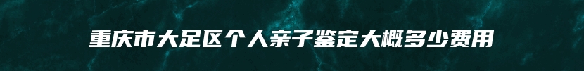 重庆市大足区个人亲子鉴定大概多少费用