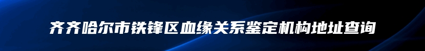 齐齐哈尔市铁锋区血缘关系鉴定机构地址查询