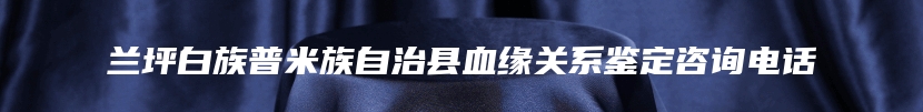 兰坪白族普米族自治县血缘关系鉴定咨询电话